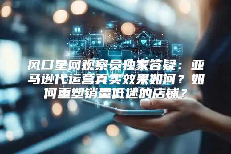 风口星网观察员独家答疑：亚马逊代运营真实效果如何？如何重塑销量低迷的店铺？