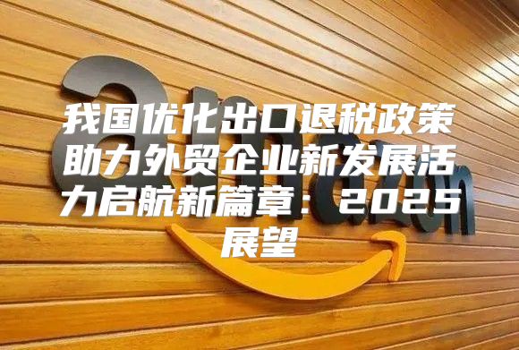 我国优化出口退税政策助力外贸企业新发展活力启航新篇章：2025展望