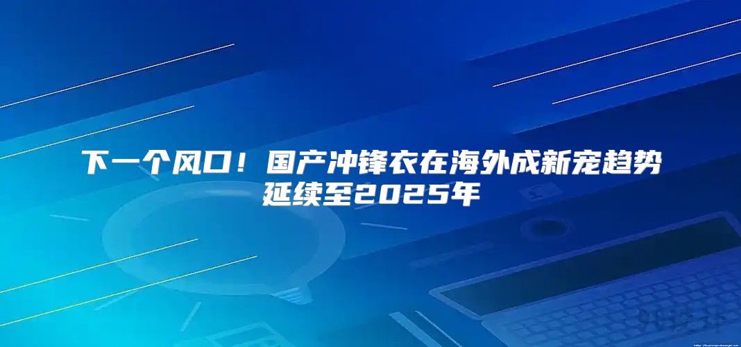 下一个风口！国产冲锋衣在海外成新宠趋势延续至2025年