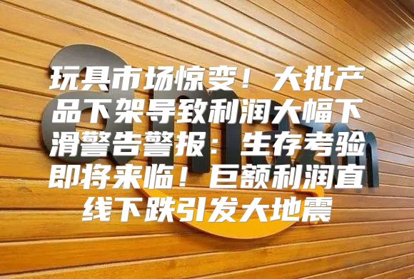 玩具市场惊变！大批产品下架导致利润大幅下滑警告警报：生存考验即将来临！巨额利润直线下跌引发大地震