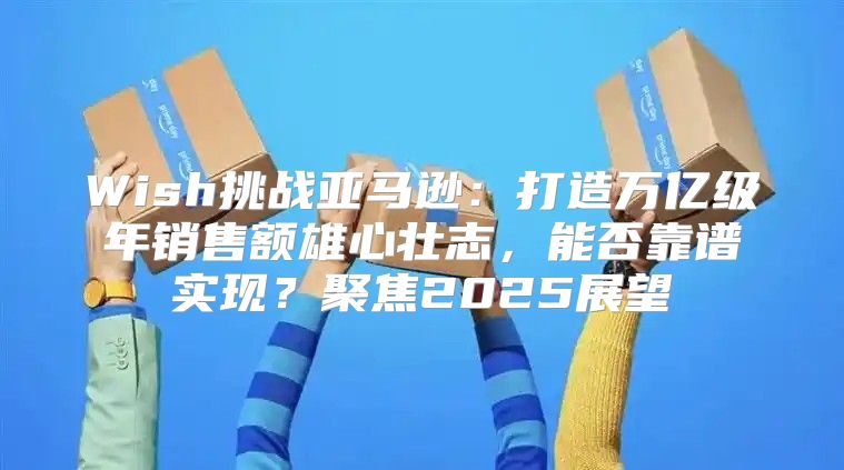 Wish挑战亚马逊：打造万亿级年销售额雄心壮志，能否靠谱实现？聚焦2025展望