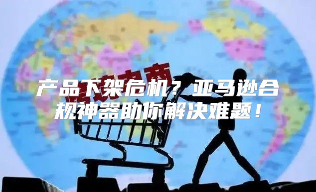 产品下架危机？亚马逊合规神器助你解决难题！