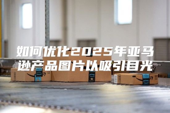 如何优化2025年亚马逊产品图片以吸引目光