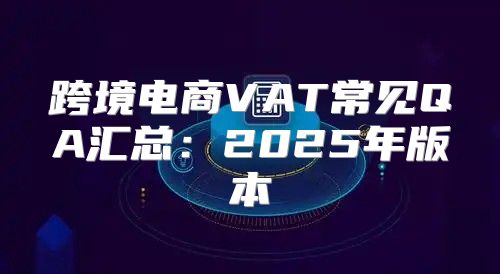 跨境电商VAT常见QA汇总：2025年版本