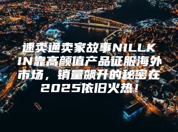 速卖通卖家故事NILLKIN靠高颜值产品征服海外市场，销量飙升的秘密在2025依旧火热！