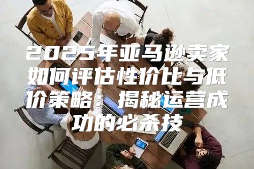 2025年亚马逊卖家如何评估性价比与低价策略：揭秘运营成功的必杀技