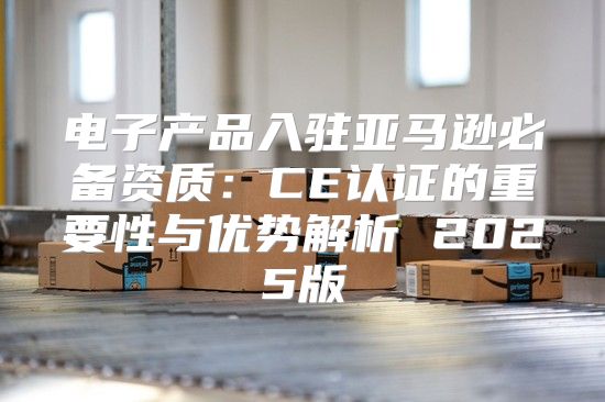 电子产品入驻亚马逊必备资质：CE认证的重要性与优势解析 2025版