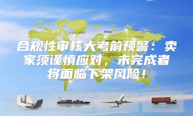 合规性审核大考前预警：卖家须谨慎应对，未完成者将面临下架风险！