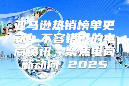 亚马逊热销榜单更新！不容错过的电商资讯，聚焦电商新动向 2025