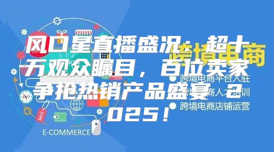 风口星直播盛况：超十万观众瞩目，百位卖家争抢热销产品盛宴 2025！