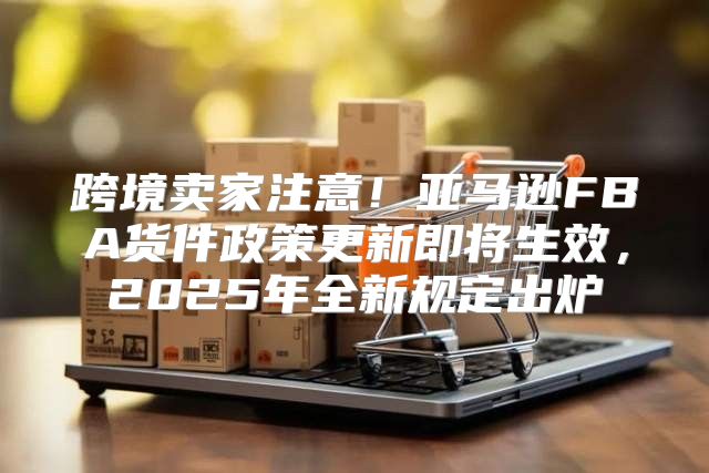 跨境卖家注意！亚马逊FBA货件政策更新即将生效，2025年全新规定出炉
