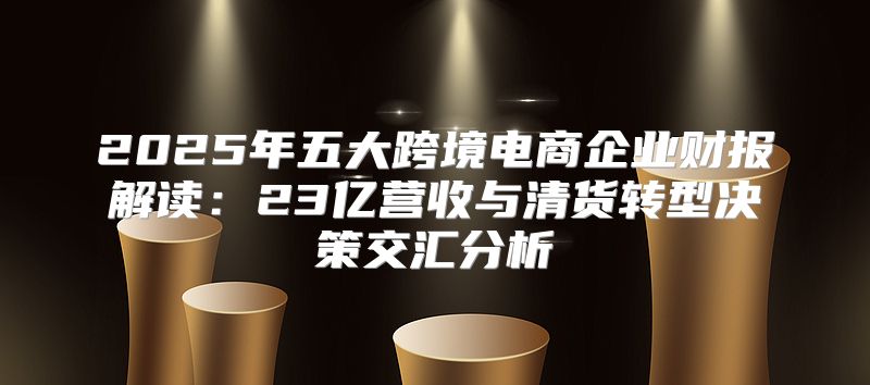 2025年五大跨境电商企业财报解读：23亿营收与清货转型决策交汇分析