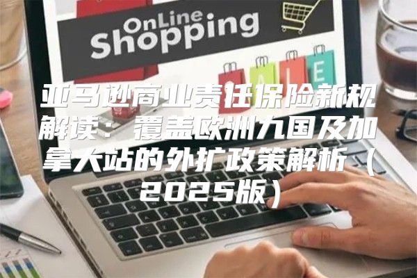 亚马逊商业责任保险新规解读：覆盖欧洲九国及加拿大站的外扩政策解析2025版