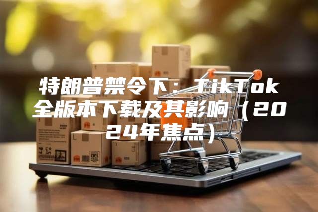特朗普禁令下：TikTok全版本下载及其影响2025年焦点