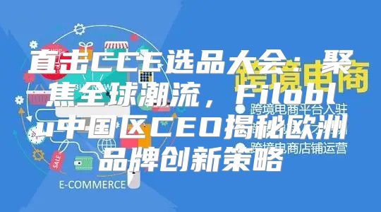 直击CCE选品大会：聚焦全球潮流，Filoblu中国区CEO揭秘欧洲品牌创新策略