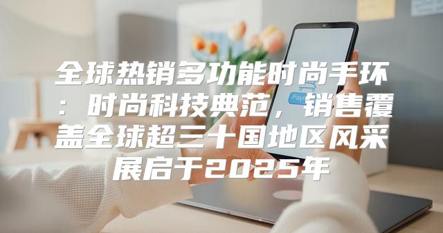 全球热销多功能时尚手环：时尚科技典范，销售覆盖全球超三十国地区风采展启于2025年