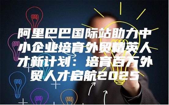 阿里巴巴国际站助力中小企业培育外贸精英人才新计划：培育百万外贸人才启航2025