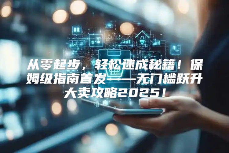 从零起步，轻松速成秘籍！保姆级指南首发——无门槛跃升大卖攻略2025！