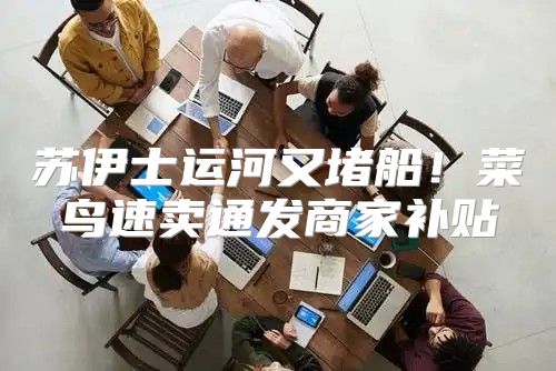 苏伊士运河又堵船！菜鸟速卖通发商家补贴