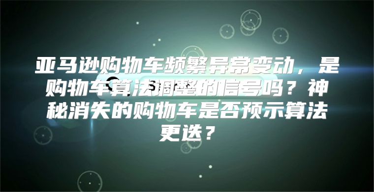 亚马逊购物车频繁异常变动，是购物车算法调整的信号吗？神秘消失的购物车是否预示算法更迭？