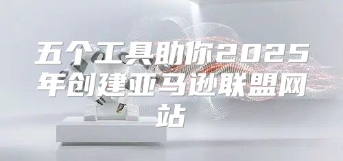 五个工具助你2025年创建亚马逊联盟网站