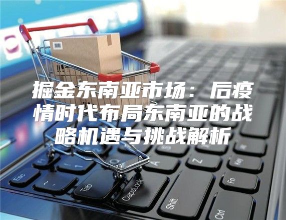 掘金东南亚市场：后疫情时代布局东南亚的战略机遇与挑战解析