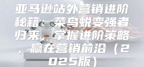 亚马逊站外营销进阶秘籍：菜鸟蜕变强者归来，掌握进阶策略，赢在营销前沿2025版