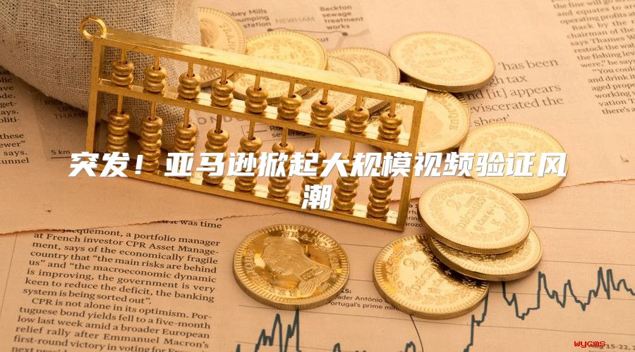 突发！亚马逊掀起大规模视频验证风潮