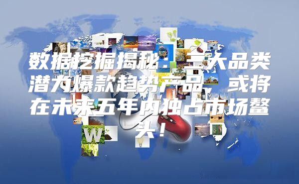 数据挖掘揭秘：三大品类潜力爆款趋势产品，或将在未来五年内独占市场鳌头！