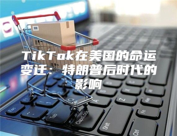 TikTok在美国的命运变迁：特朗普后时代的影响