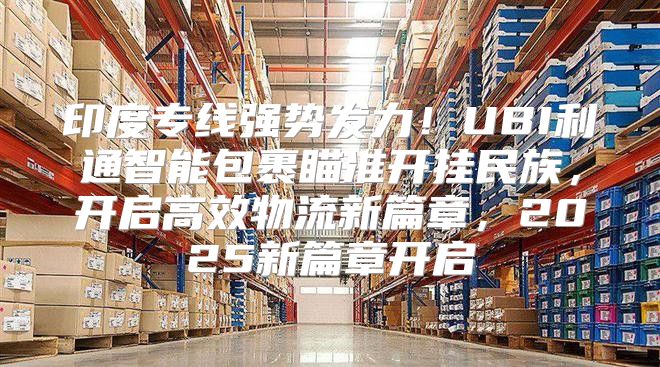 印度专线强势发力！UBI利通智能包裹瞄准开挂民族，开启高效物流新篇章，2025新篇章开启
