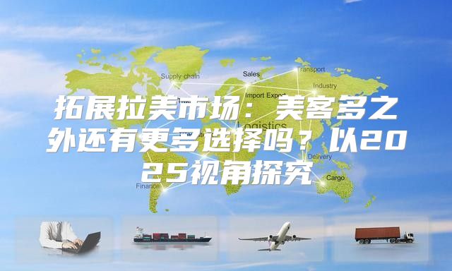 拓展拉美市场：美客多之外还有更多选择吗？以2025视角探究
