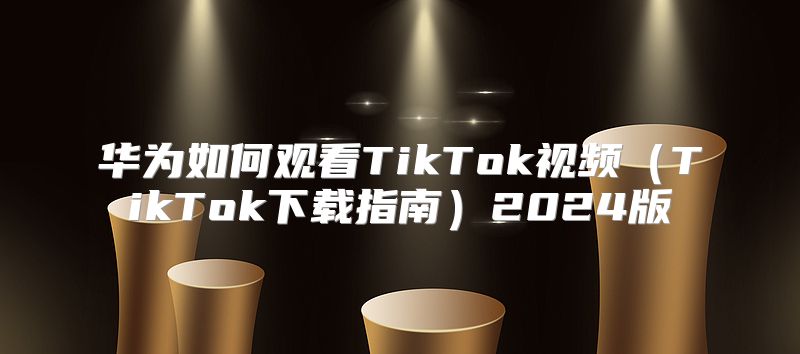 华为如何观看TikTok视频TikTok下载指南2025版