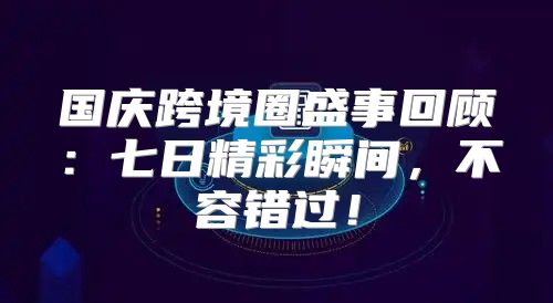 国庆跨境圈盛事回顾：七日精彩瞬间，不容错过！