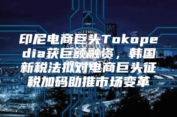 印尼电商巨头Tokopedia获巨额融资，韩国新税法拟对电商巨头征税加码助推市场变革