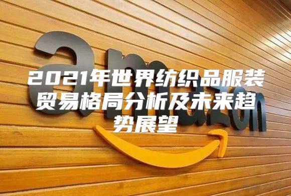 2021年世界纺织品服装贸易格局分析及未来趋势展望