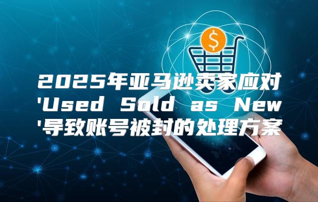 2025年亚马逊卖家应对'Used Sold as New'导致账号被封的处理方案