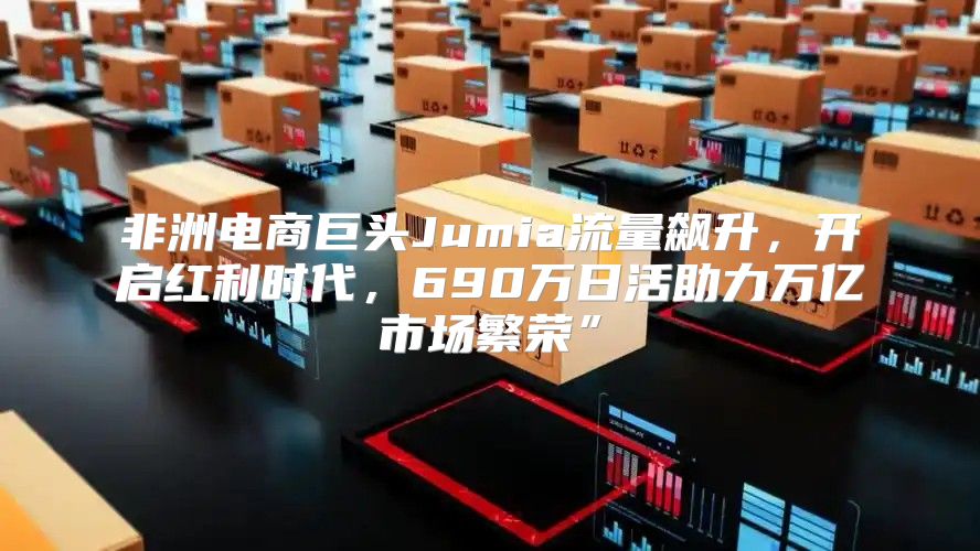 非洲电商巨头Jumia流量飙升，开启红利时代，690万日活助力万亿市场繁荣”