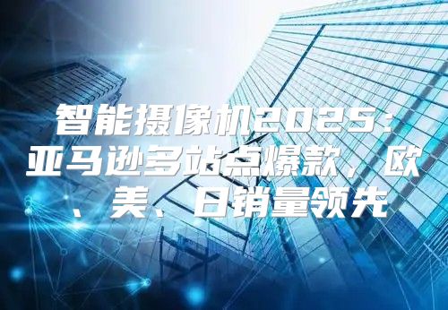 智能摄像机2025亚马逊多站点爆款，欧、美、日销量领先