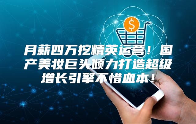 月薪四万挖精英运营！国产美妆巨头倾力打造超级增长引擎不惜血本！