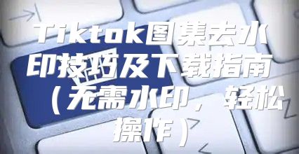 Tiktok图集去水印技巧及下载指南无需水印，轻松操作