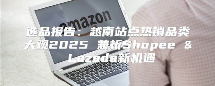 选品报告：越南站点热销品类大观2025 兼析Shopee & Lazada新机遇