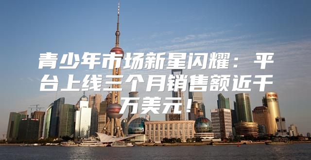 青少年市场新星闪耀：平台上线三个月销售额近千万美元！