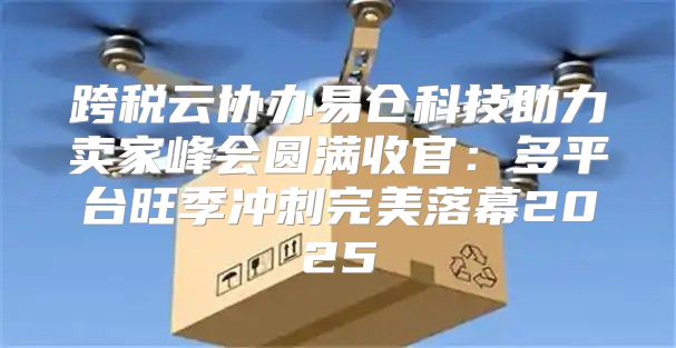 跨税云协办易仓科技助力卖家峰会圆满收官：多平台旺季冲刺完美落幕2025
