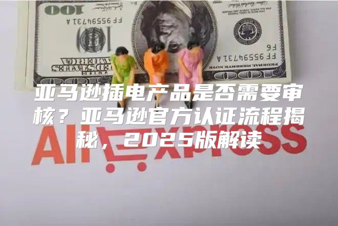 亚马逊插电产品是否需要审核？亚马逊官方认证流程揭秘，2025版解读