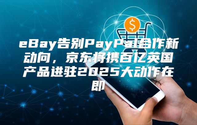 eBay告别PayPal合作新动向，京东将携百亿英国产品进驻2025大动作在即