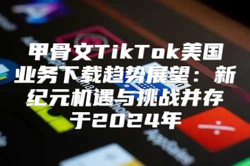 甲骨文TikTok美国业务下载趋势展望：新纪元机遇与挑战并存于2025年