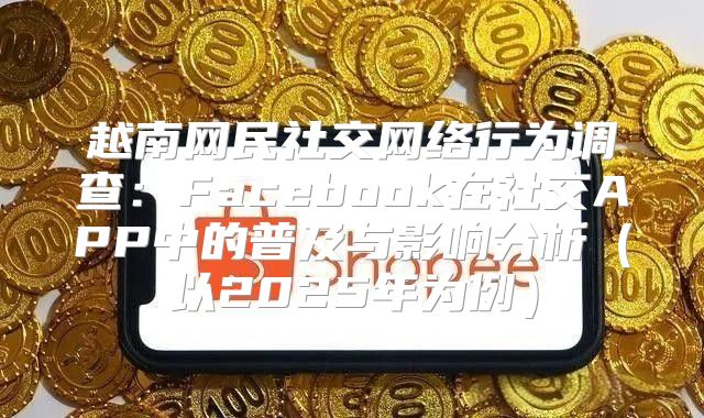 越南网民社交网络行为调查：Facebook在社交APP中的普及与影响分析以2025年为例