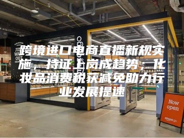 跨境进口电商直播新规实施，持证上岗成趋势；化妆品消费税获减免助力行业发展提速