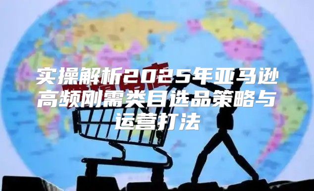 实操解析2025年亚马逊高频刚需类目选品策略与运营打法